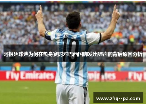 阿根廷球迷为何在热身赛时对巴西国脚发出嘘声的背后原因分析