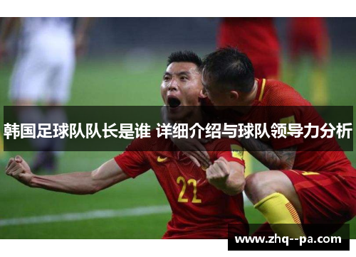 韩国足球队队长是谁 详细介绍与球队领导力分析