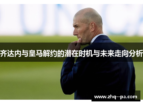 齐达内与皇马解约的潜在时机与未来走向分析