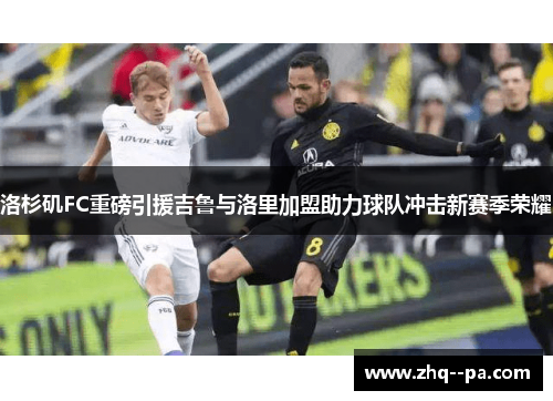 洛杉矶FC重磅引援吉鲁与洛里加盟助力球队冲击新赛季荣耀