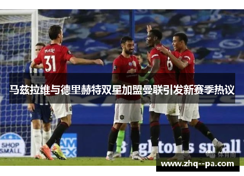 马兹拉维与德里赫特双星加盟曼联引发新赛季热议 马兹拉维与德里赫特双星加盟曼联引发新赛季热议