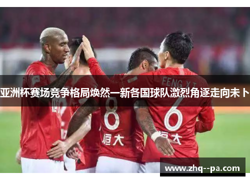 亚洲杯赛场竞争格局焕然一新各国球队激烈角逐走向未卜 亚洲杯赛场竞争格局焕然一新各国球队激烈角逐走向未卜